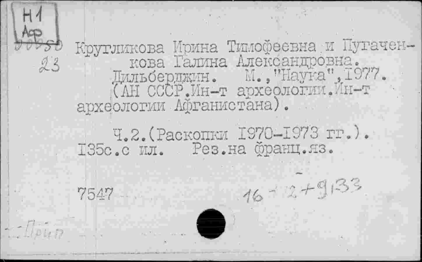 ﻿Кругликова Ирина Тимофеевна и Путачен-кова Галина Александровна.
Дильбердаин.	М., "Наука”, 197 ?.
(АН СССР.Ин-т археологии .Ин-т археологии Афганистана).
4.2.(Раскопки 1370-197'3 гг.).
135с.с ил.	Рез.на франц.яз.
7547